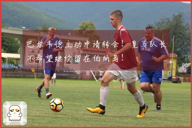 巴尔韦德主动申请转会！皇马队长不希望继续留在伯纳乌！